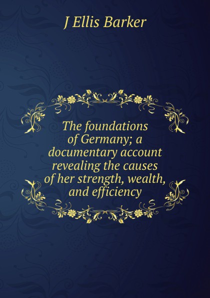 J Ellis Barker The foundations of Germany; a documentary account revealing the causes of her strength, wealth, and efficiency j ellis barker the foundations of germany a documentary account revealing the causes of her strength wealth and efficiency