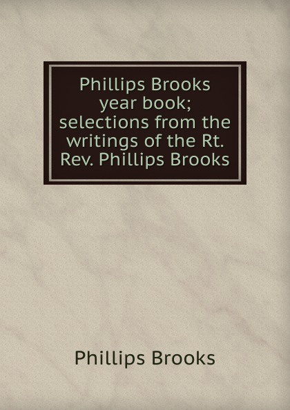 Phillips Brooks Phillips Brooks year book; selections from the writings of the Rt. Rev. Phillips Brooks Phillips Brooks Phillips Brooks year book; selections from the writings of the Rt. Rev. Phillips Brooks