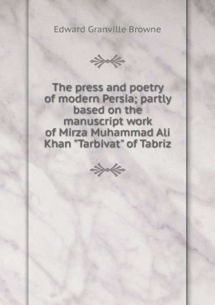 Edward Granville Browne The press and poetry of modern Persia; partly based on the manuscript work of Mirza Muhammad Ali Khan Edward Granville Browne The press and poetry of modern Persia; partly based on the manuscript work of Mirza Muhammad Ali Khan