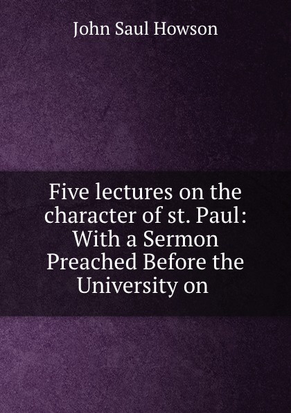 John Saul Howson Five lectures on the character of st. Paul: With a Sermon Preached Before the University on . John Saul Howson Five lectures on the character of st. Paul: With a Sermon Preached Before the University on .