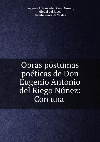 Eugenio Antonio del Riego Núnez Obras postumas poeticas de Don Eugenio Antonio del Riego Nunez: Con una .