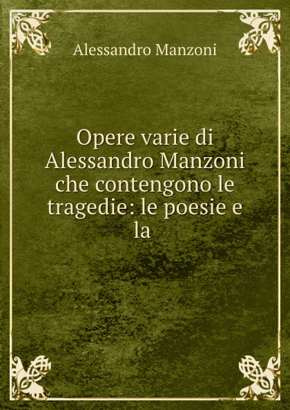 Alessandro Manzoni Opere varie di Alessandro Manzoni che contengono le tragedie: le poesie e la .
