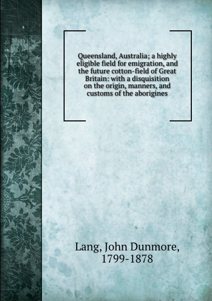 John Dunmore Lang Queensland, Australia; a highly eligible field for emigration, and the future cotton-field of Great Britain: with a disquisition on the origin, manners, and customs of the aborigines
