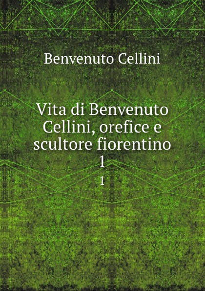 Vita di Benvenuto Cellini, orefice e scultore fiorentino. 1