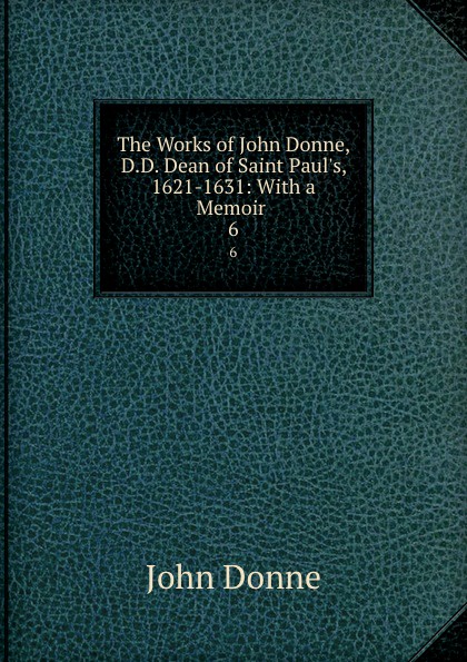 The Works of John Donne, D.D. Dean of Saint Paul.s, 1621-1631: With a Memoir . 6