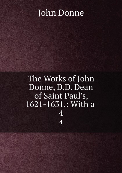 The Works of John Donne, D.D. Dean of Saint Paul.s, 1621-1631.: With a . 4