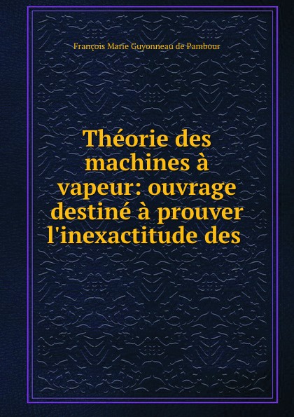 François Marie Guyonneau de Pambour Theorie des machines a vapeur: ouvrage destine a prouver l.inexactitude des .