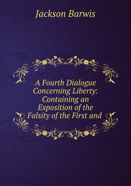 A Fourth Dialogue Concerning Liberty: Containing an Exposition of the Falsity of the First and .