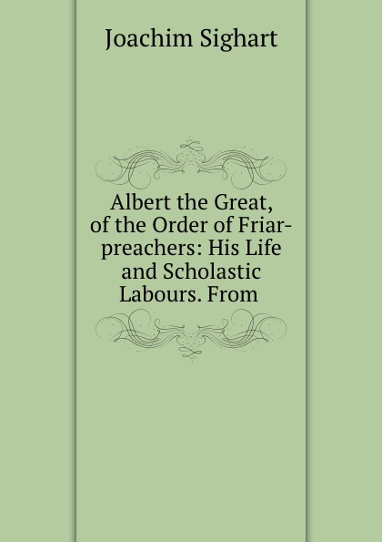 Albert the Great, of the Order of Friar-preachers: His Life and Scholastic Labours. From