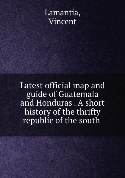 Latest official map and guide of Guatemala and Honduras . A short history of the thrifty republic of the south