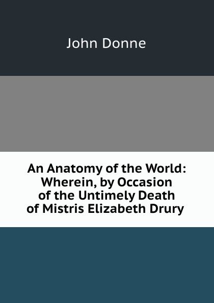 An Anatomy of the World: Wherein, by Occasion of the Untimely Death of Mistris Elizabeth Drury .