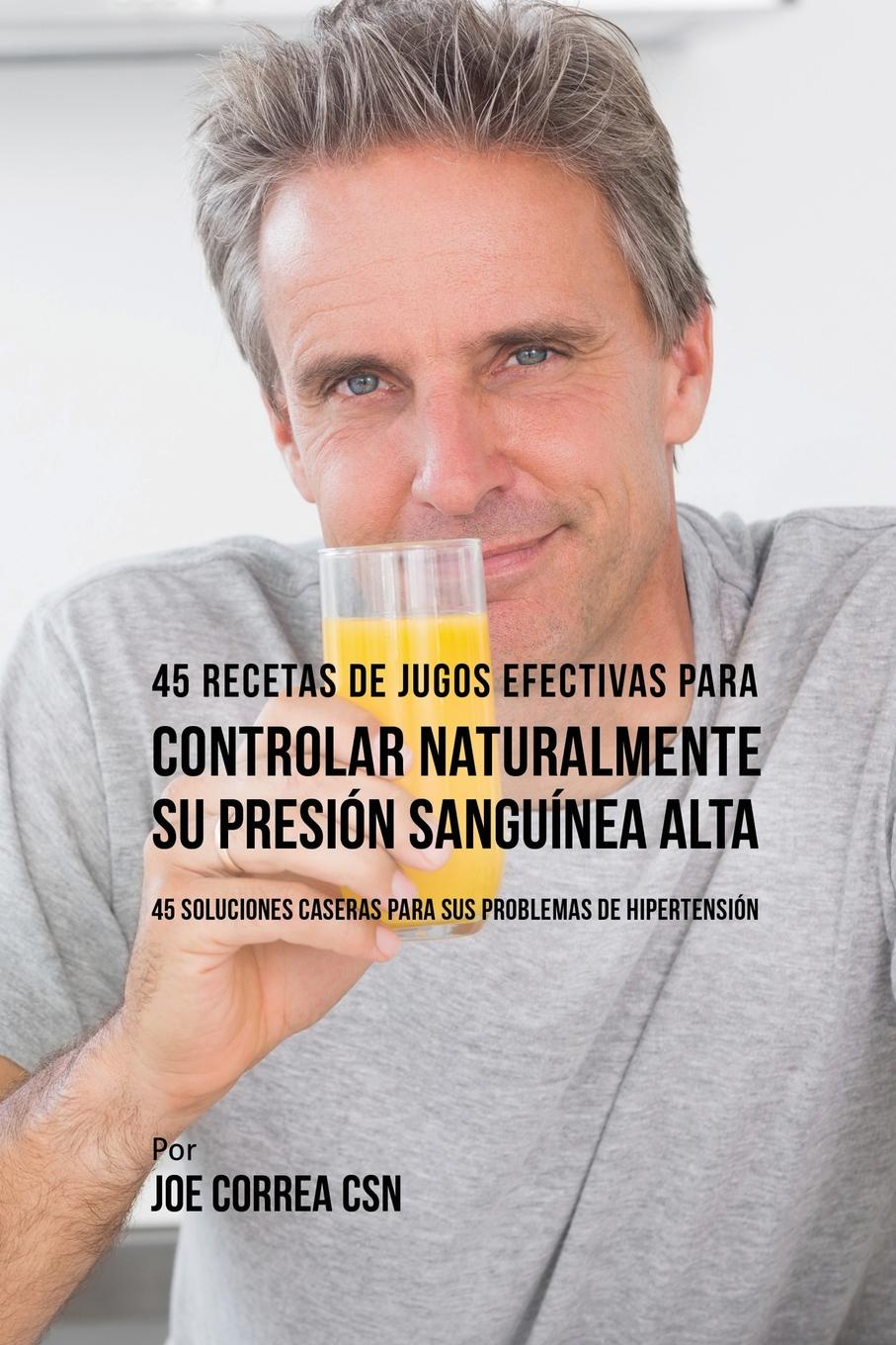 45 Recetas de Jugos Efectivas Para Controlar Naturalmente su Presion Sanguinea Alta. 45 Soluciones Caseras Para Sus Problemas de Hipertension