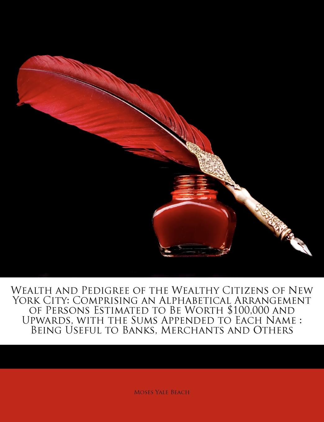 Wealth and Pedigree of the Wealthy Citizens of New York City. Comprising an Alphabetical Arrangement of Persons Estimated to Be Worth .100,000 and Upwards, with the Sums Appended to Each Name : Being Useful to Banks, Merchants and Others