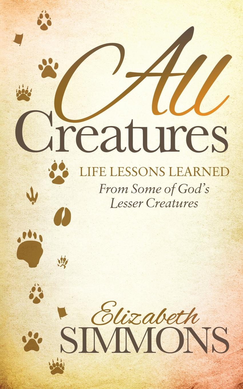 All Creatures. Life Lessons Learned from Some of God.s Lesser Creatures