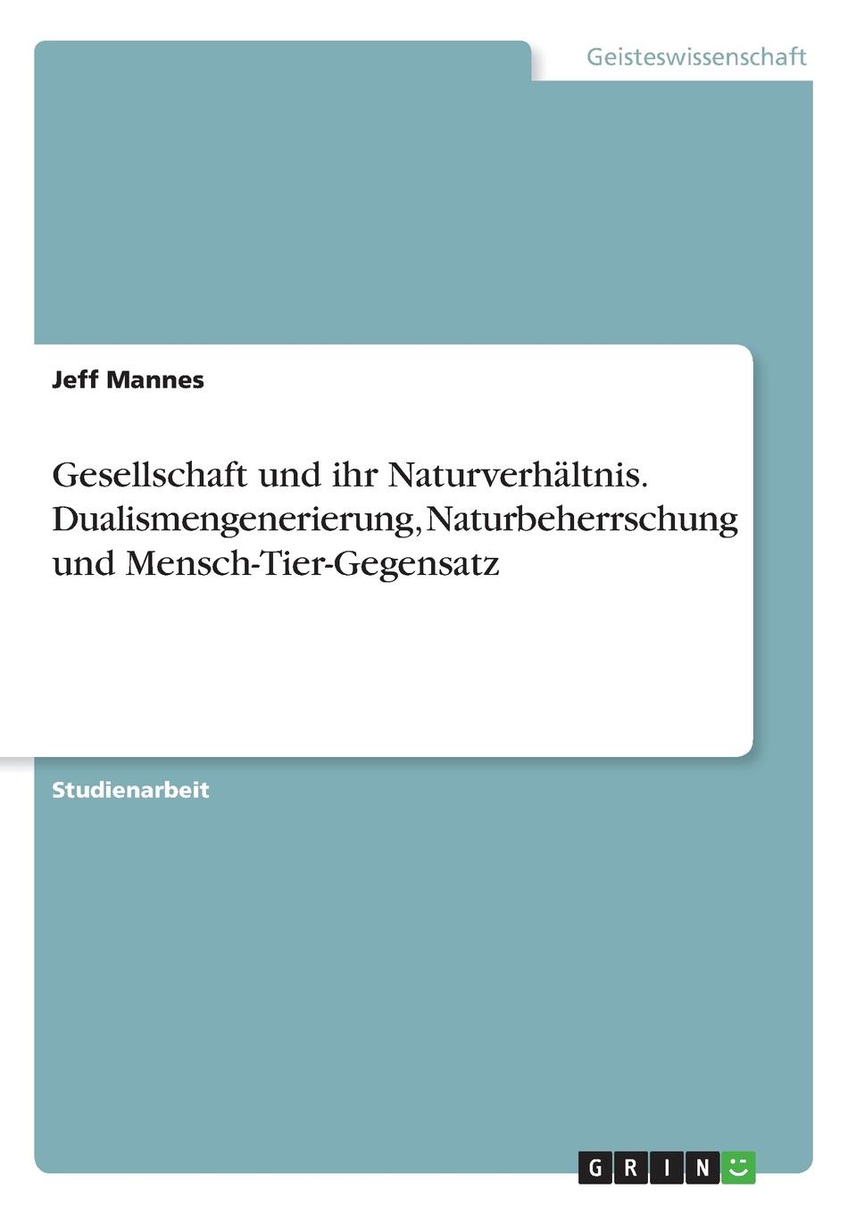 Gesellschaft und ihr Naturverhaltnis. Dualismengenerierung, Naturbeherrschung und Mensch-Tier-Gegensatz. Jeff Mannes Gesellschaft und ihr Naturverhaltnis. Dualismengenerierung, Naturbeherrschung und Mensch-Tier-Gegensatz. Jeff Mannes