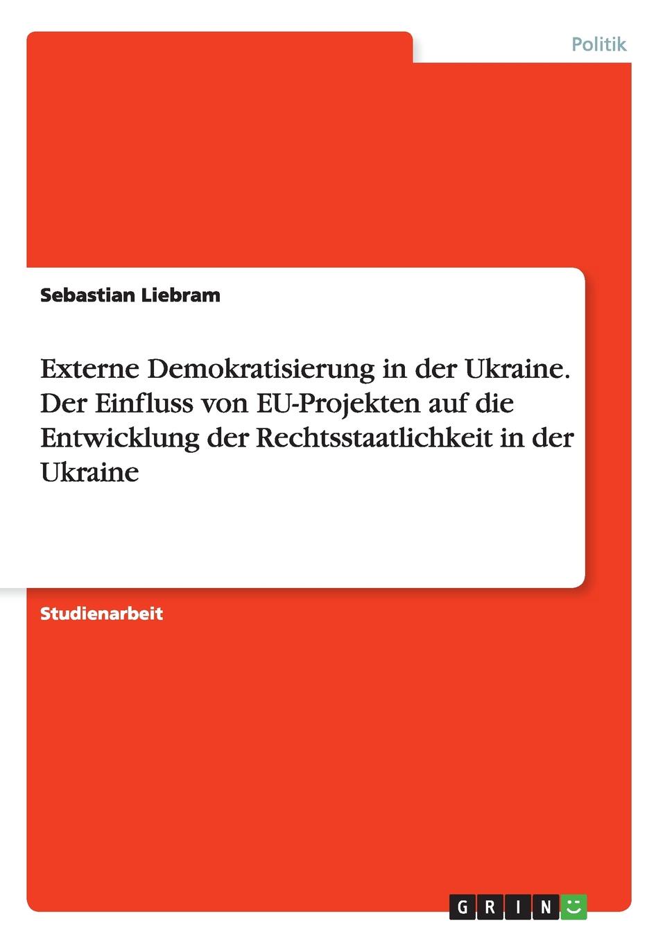 Externe Demokratisierung in der Ukraine. Der Einfluss von EU-Projekten auf die Entwicklung der Rechtsstaatlichkeit in der Ukraine. Sebastian Liebram Externe Demokratisierung in der Ukraine. Der Einfluss von EU-Projekten auf die Entwicklung der Rechtsstaatlichkeit in der Ukraine. Sebastian Liebram
