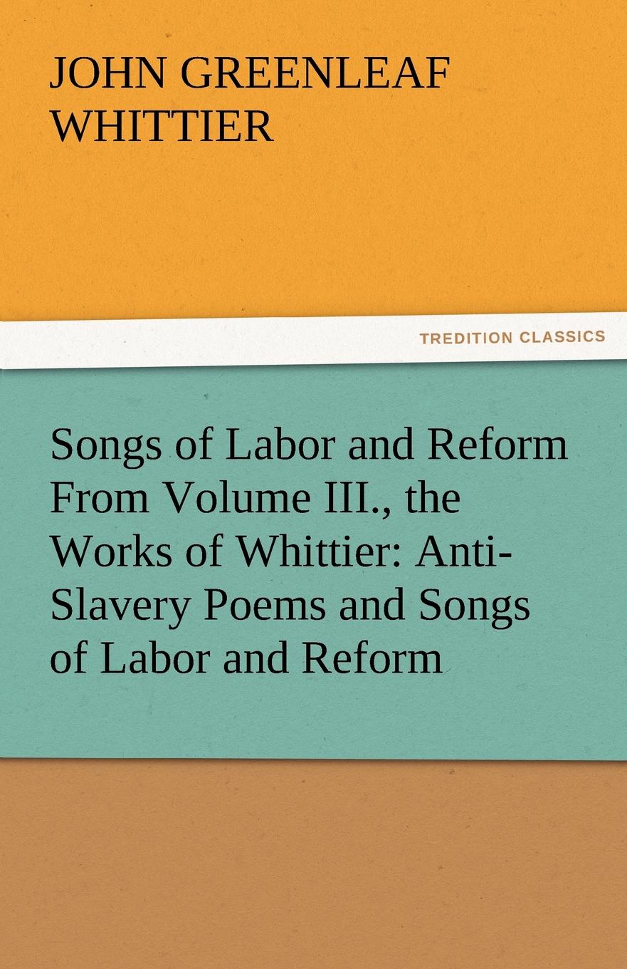 Songs of Labor and Reform from Volume III., the Works of Whittier. Anti-Slavery Poems and Songs of Labor and Reform