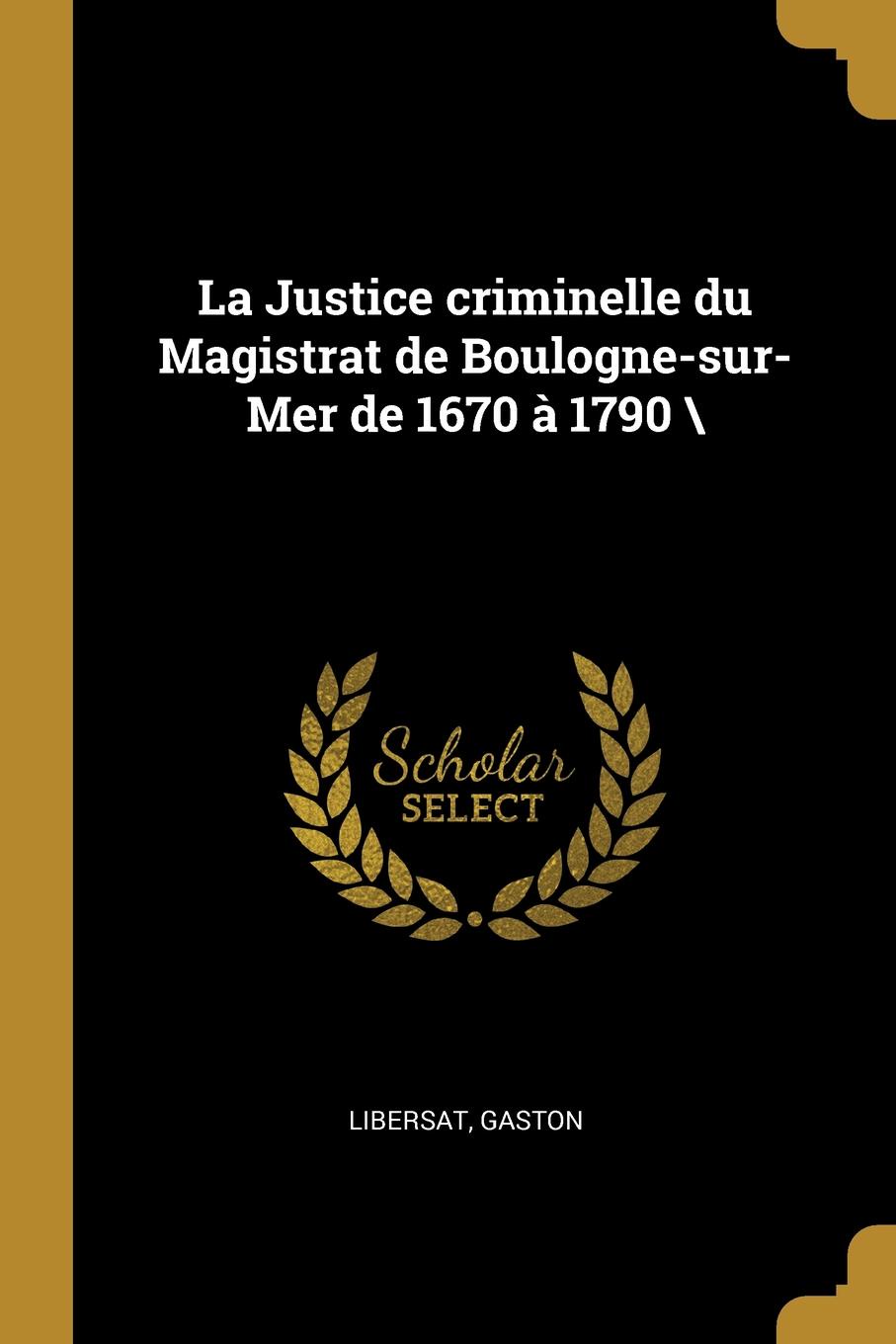 La Justice criminelle du Magistrat de Boulogne-sur-Mer de 1670 a 1790 .