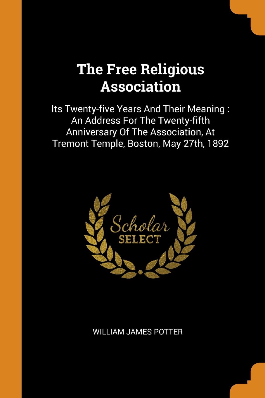 The Free Religious Association. Its Twenty-five Years And Their Meaning : An Address For The Twenty-fifth Anniversary Of The Association, At Tremont Temple, Boston, May 27th, 1892