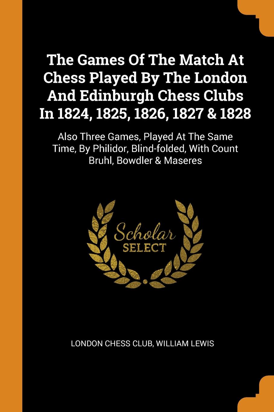 The Games Of The Match At Chess Played By The London And Edinburgh Chess Clubs In 1824, 1825, 1826, 1827 . 1828. Also Three Games, Played At The Same Time, By Philidor, Blind-folded, With Count Bruhl, Bowdler . Maseres