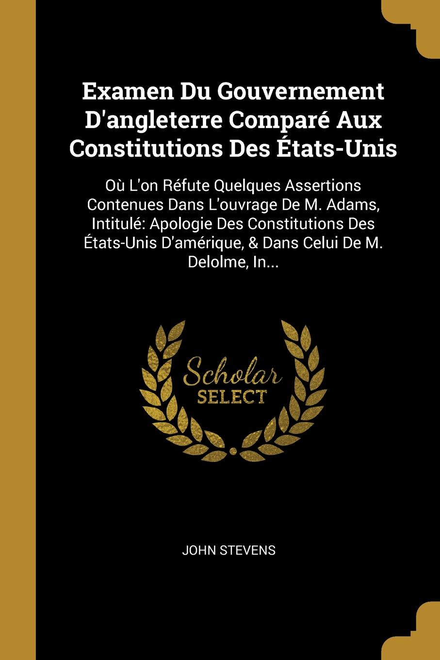 Examen Du Gouvernement D.angleterre Compare Aux Constitutions Des Etats-Unis. Ou L.on Refute Quelques Assertions Contenues Dans L.ouvrage De M. Adams, Intitule: Apologie Des Constitutions Des Etats-Unis D.amerique, . Dans Celui De M. Delolme, In...