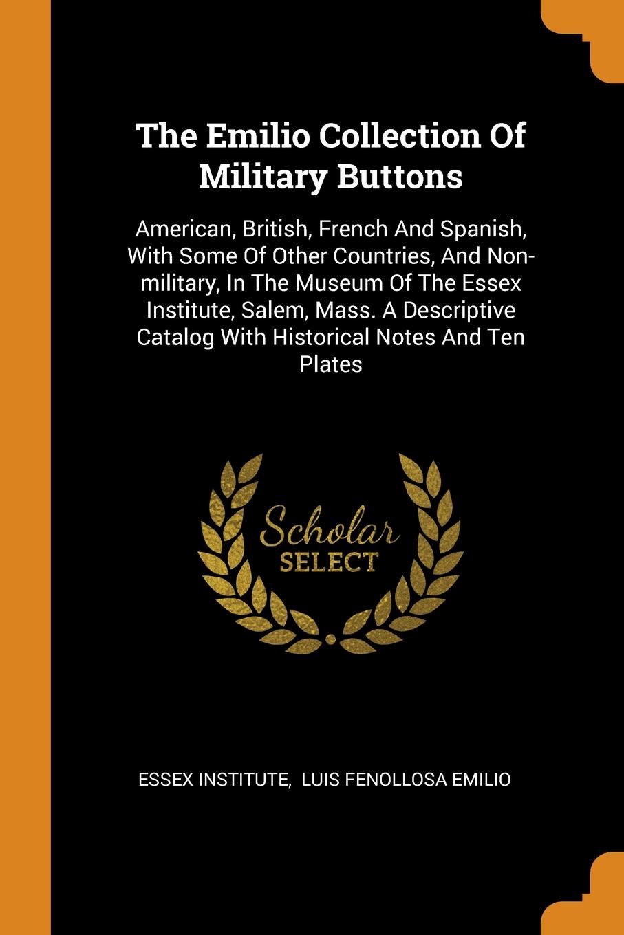 The Emilio Collection Of Military Buttons. American, British, French And Spanish, With Some Of Other Countries, And Non-military, In The Museum Of The Essex Institute, Salem, Mass. A Descriptive Catalog With Historical Notes And Ten Plates