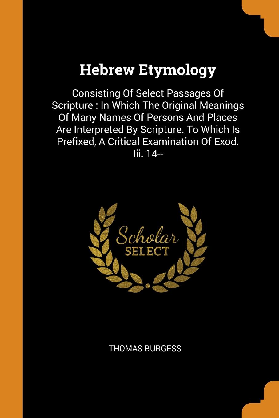 Hebrew Etymology. Consisting Of Select Passages Of Scripture : In Which The Original Meanings Of Many Names Of Persons And Places Are Interpreted By Scripture. To Which Is Prefixed, A Critical Examination Of Exod. Iii. 14--