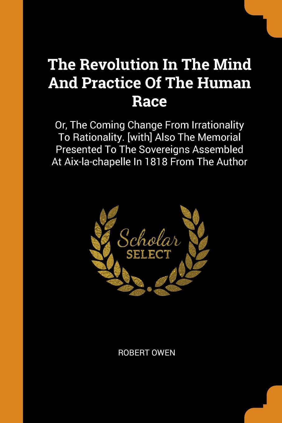 The Revolution In The Mind And Practice Of The Human Race. Or, The Coming Change From Irrationality To Rationality. .with. Also The Memorial Presented To The Sovereigns Assembled At Aix-la-chapelle In 1818 From The Author