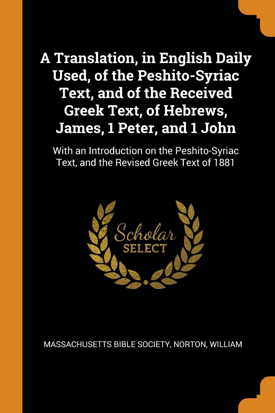 A Translation, in English Daily Used, of the Peshito-Syriac Text, and of the Received Greek Text, of Hebrews, James, 1 Peter, and 1 John. With an Introduction on the Peshito-Syriac Text, and the Revised Greek Text of 1881