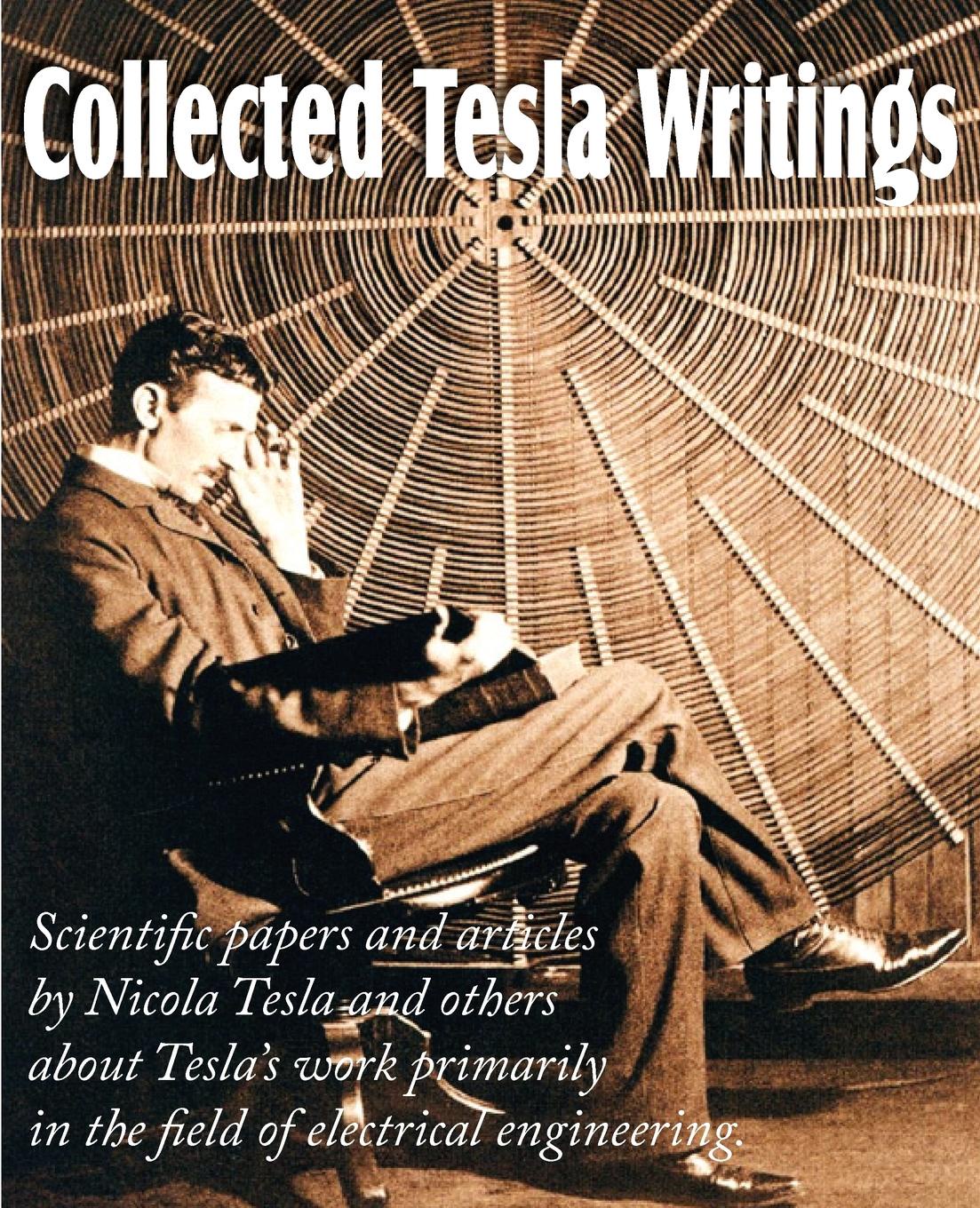 Collected Tesla Writings; Scientific Papers and Articles by Tesla and Others about Tesla.s Work Primarily in the Field of Electrical Engineering