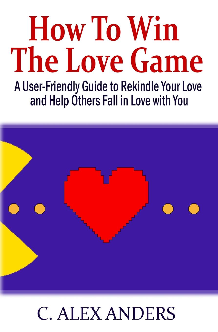 C. Alex Anders How to Win the Love Game. A User-Friendly Guide to Rekindle Your Love and Help Others Fall in Love with You C. Alex Anders How to Win the Love Game. A User-Friendly Guide to Rekindle Your Love and Help Others Fall in Love with You