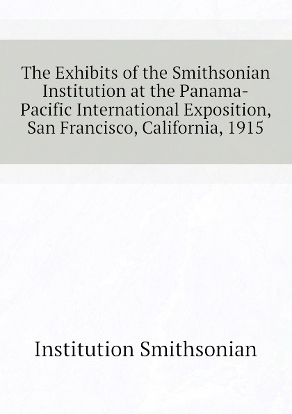 The Exhibits of the Smithsonian Institution at the Panama-Pacific International Exposition, San Francisco, California, 1915