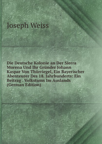 Die Deutsche Kolonie an Der Sierra Morena Und Ihr Grunder Johann Kaspar Von Thurriegel, Ein Bayerischer Abenteurer Des 18. Jahrhunderts: Ein Beitrag . Volkstums Im Auslands (German Edition)