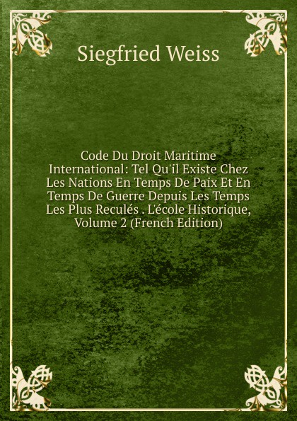 Code Du Droit Maritime International: Tel Qu.il Existe Chez Les Nations En Temps De Paix Et En Temps De Guerre Depuis Les Temps Les Plus Recules . L.ecole Historique, Volume 2 (French Edition)