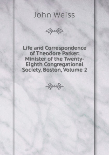 Life and Correspondence of Theodore Parker: Minister of the Twenty-Eighth Congregational Society, Boston, Volume 2
