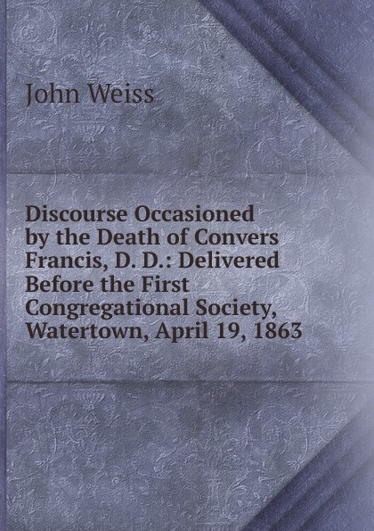 Discourse Occasioned by the Death of Convers Francis, D. D.: Delivered Before the First Congregational Society, Watertown, April 19, 1863