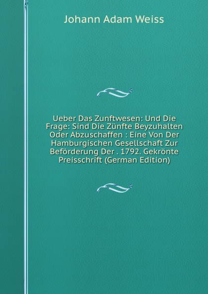 Ueber Das Zunftwesen: Und Die Frage: Sind Die Zunfte Beyzuhalten Oder Abzuschaffen : Eine Von Der Hamburgischen Gesellschaft Zur Beforderung Der . 1792. Gekronte Preisschrift (German Edition)