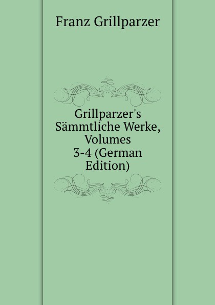 Grillparzer.s Sammtliche Werke, Volumes 3-4 (German Edition)