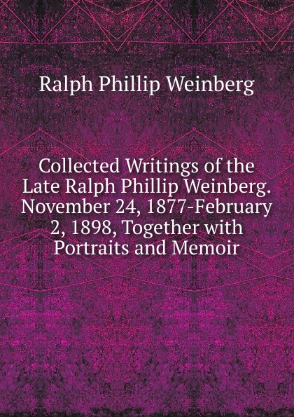 Collected Writings of the Late Ralph Phillip Weinberg. November 24, 1877-February 2, 1898, Together with Portraits and Memoir