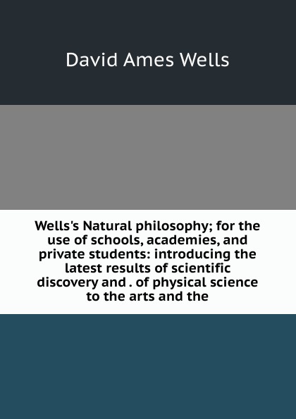 Wells.s Natural philosophy; for the use of schools, academies, and private students: introducing the latest results of scientific discovery and . of physical science to the arts and the