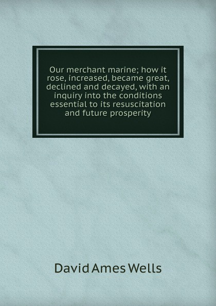 Our merchant marine; how it rose, increased, became great, declined and decayed, with an inquiry into the conditions essential to its resuscitation and future prosperity