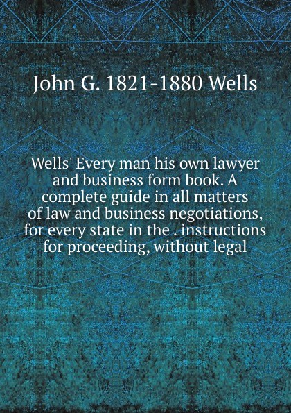 Wells. Every man his own lawyer and business form book. A complete guide in all matters of law and business negotiations, for every state in the . instructions for proceeding, without legal