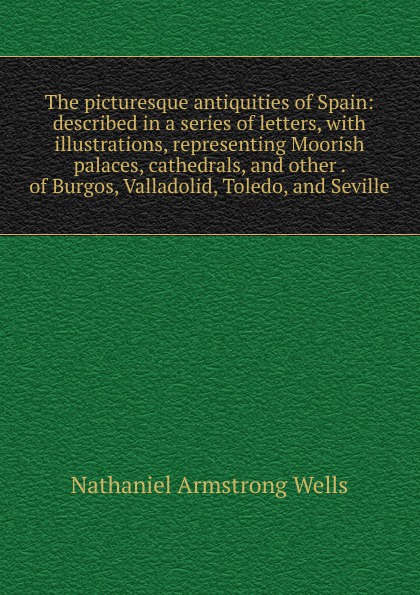 The picturesque antiquities of Spain: described in a series of letters, with illustrations, representing Moorish palaces, cathedrals, and other . of Burgos, Valladolid, Toledo, and Seville