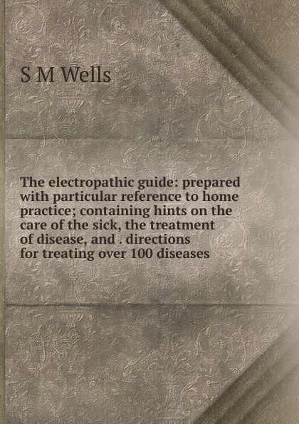 The electropathic guide: prepared with particular reference to home practice; containing hints on the care of the sick, the treatment of disease, and . directions for treating over 100 diseases