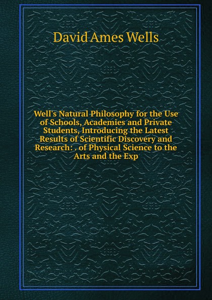 Well.s Natural Philosophy for the Use of Schools, Academies and Private Students, Introducing the Latest Results of Scientific Discovery and Research: . of Physical Science to the Arts and the Exp