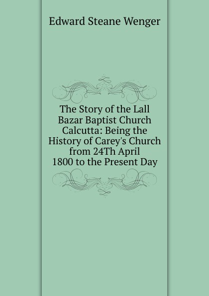 The Story of the Lall Bazar Baptist Church Calcutta: Being the History of Carey.s Church from 24Th April 1800 to the Present Day