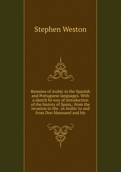 Remains of Arabic in the Spanish and Portuguese languages. With a sketch by way of introduction of the history of Spain,: from the invasion to the . in Arabic to and from Don Manoueel and his
