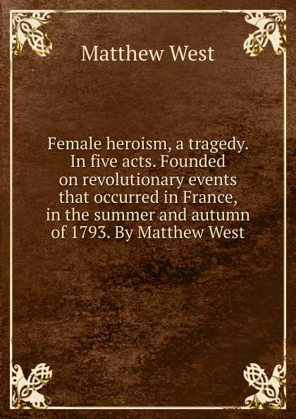 Female heroism, a tragedy. In five acts. Founded on revolutionary events that occurred in France, in the summer and autumn of 1793. By Matthew West