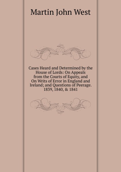 Cases Heard and Determined by the House of Lords: On Appeals from the Courts of Equity, and On Writs of Error in England and Ireland; and Questions of Peerage. 1839, 1840, . 1841