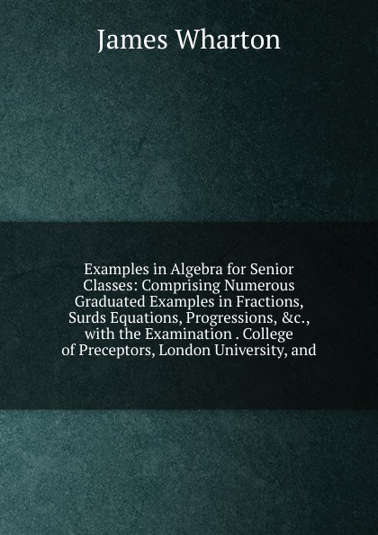 Examples in Algebra for Senior Classes: Comprising Numerous Graduated Examples in Fractions, Surds Equations, Progressions, .c., with the Examination . College of Preceptors, London University, and